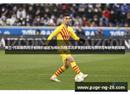 费兰·托雷斯西班牙前锋的崛起与成长历程灵活多变的球风与西甲青年联赛的影响